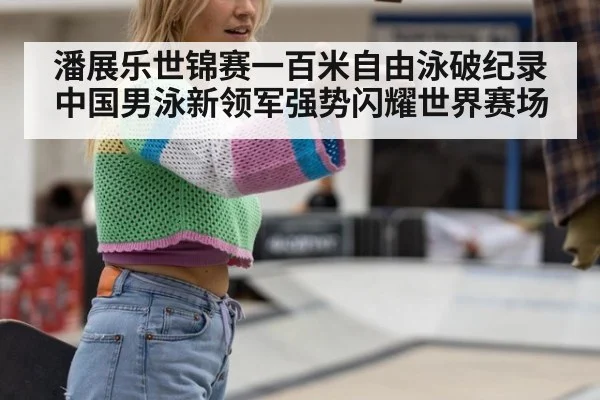 潘展乐世锦赛一百米自由泳破纪录中国男泳新领军强势闪耀世界赛场